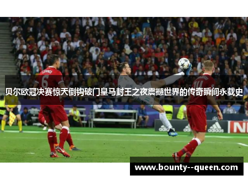 贝尔欧冠决赛惊天倒钩破门皇马封王之夜震撼世界的传奇瞬间永载史